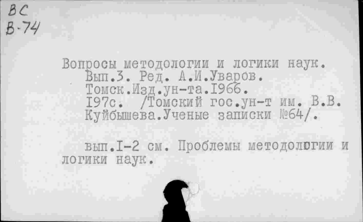 ﻿зс
3^
Вопросы методологии и логики наук.
Вып.З. Ред. А.И.Уваров.
Томск.Изд.ун-та.1966.
197с. /Томский гос.ун-т им. В.В.
Куйбышева.Ученые записки №64/.
вып.1-2 см. Проблемы методологии и логики наук.